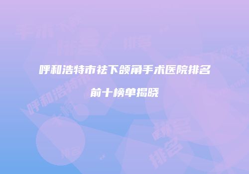呼和浩特市祛下颌角手术医院排名前十榜单揭晓