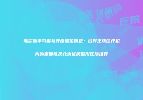 玻尿酸丰耳垂与牙齿移位矫正：选择正规医疗机构的重要性及北京优质整形医院推荐