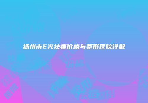 扬州市E光祛痘价格与整形医院详解