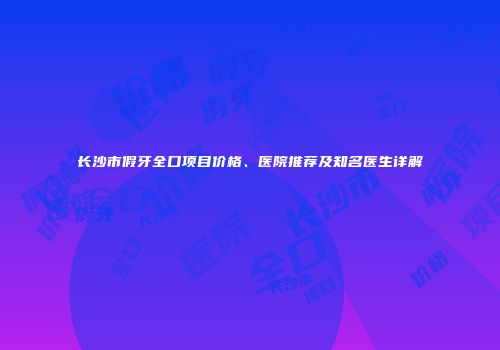 长沙市假牙全口项目价格、医院推荐及知名医生详解