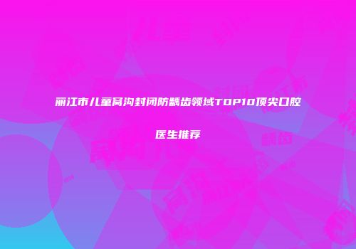 丽江市儿童窝沟封闭防龋齿领域TOP10顶尖口腔医生推荐