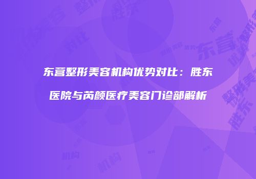 东营整形美容机构优势对比：胜东医院与芮颜医疗美容门诊部解析