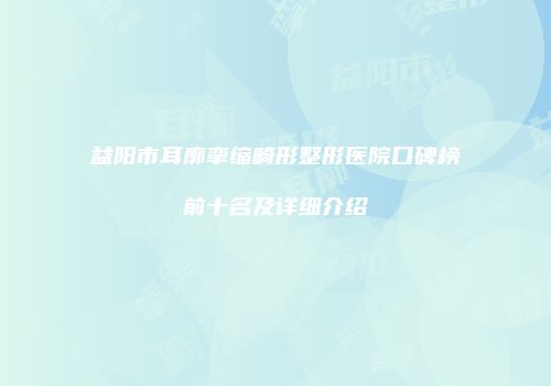 益阳市耳廓挛缩畸形整形医院口碑榜前十名及详细介绍