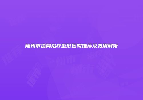 随州市狐臭治疗整形医院推荐及费用解析