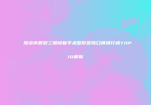 阳泉市唇裂三期修复手术整形医院口碑排行榜TOP10解析