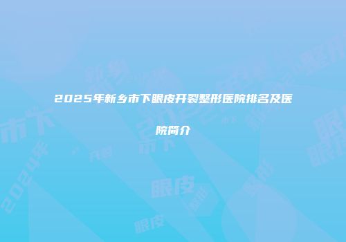 2025年新乡市下眼皮开裂整形医院排名及医院简介