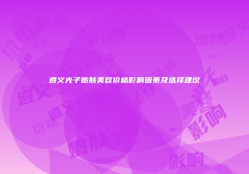 遵义光子嫩肤美容价格影响因素及选择建议