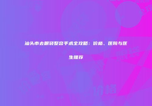 汕头市去眼袋整容手术全攻略：价格、医院与医生推荐