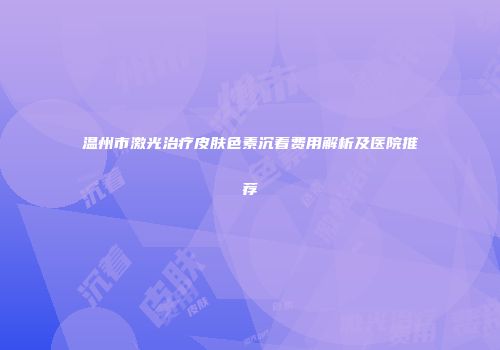 温州市激光治疗皮肤色素沉着费用解析及医院推荐