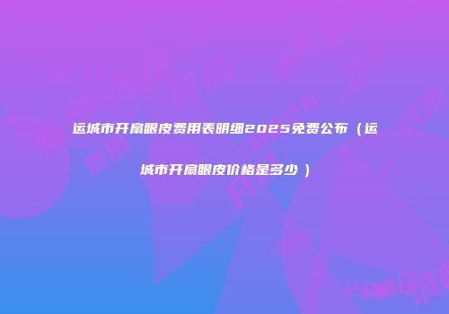 运城市开扇眼皮费用表明细2025免费公布（运城市开扇眼皮价格是多少　）