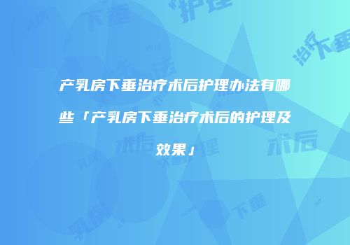 产乳房下垂治疗术后护理办法有哪些「产乳房下垂治疗术后的护理及效果」