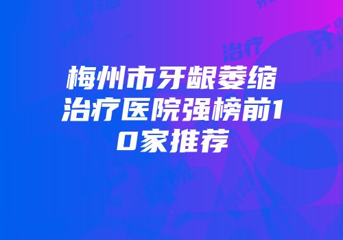 梅州市牙龈萎缩治疗医院强榜前10家推荐