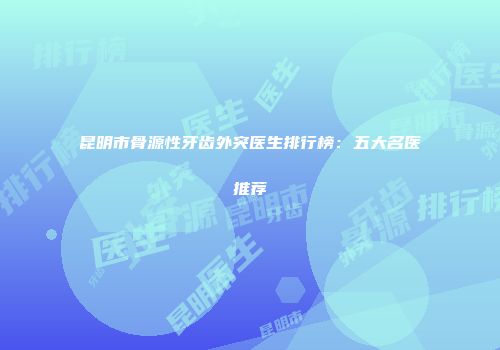 昆明市骨源性牙齿外突医生排行榜：五大名医推荐