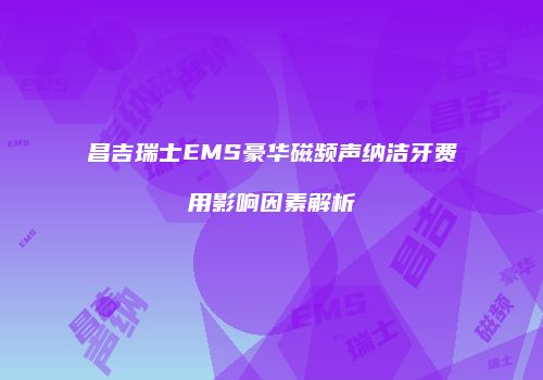 昌吉瑞士EMS豪华磁频声纳洁牙费用影响因素解析