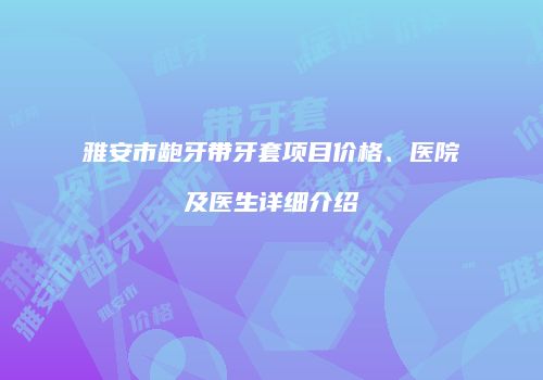雅安市龅牙带牙套项目价格、医院及医生详细介绍
