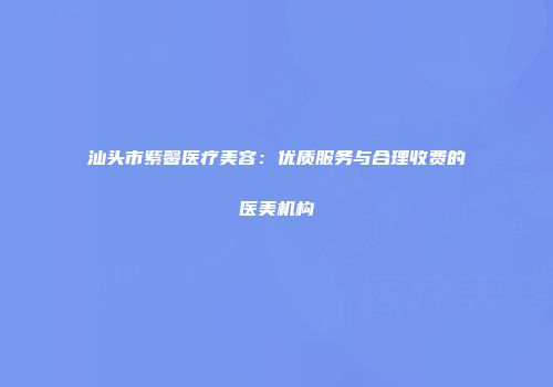 汕头市紫馨医疗美容：优质服务与合理收费的医美机构
