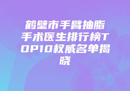 鹤壁市手臂抽脂手术医生排行榜TOP10权威名单揭晓