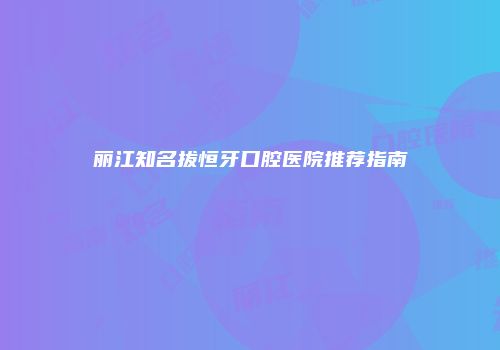 丽江知名拔恒牙口腔医院推荐指南