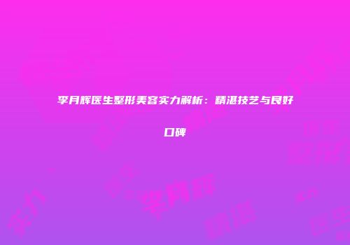 李月辉医生整形美容实力解析：精湛技艺与良好口碑