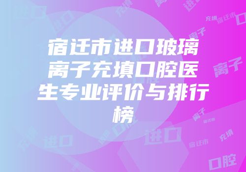 宿迁市进口玻璃离子充填口腔医生专业评价与排行榜