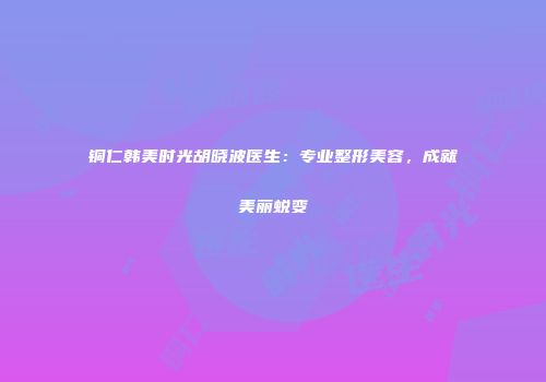 铜仁韩美时光胡晓波医生：专业整形美容，成就美丽蜕变