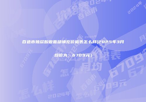 百色市玻尿酸做面部填充价格表怎么样(2025年3月均价为：6709元）