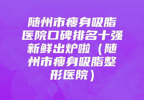 随州市瘦身吸脂医院口碑排名十强新鲜出炉啦（随州市瘦身吸脂整形医院）