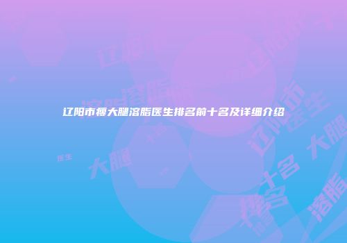 辽阳市瘦大腿溶脂医生排名前十名及详细介绍
