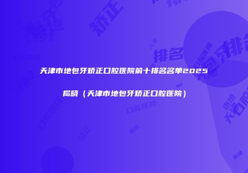 天津市地包牙矫正口腔医院前十排名名单2025揭晓（天津市地包牙矫正口腔医院）