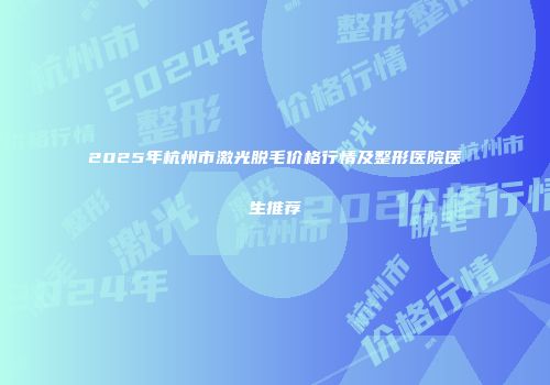 2025年杭州市激光脱毛价格行情及整形医院医生推荐