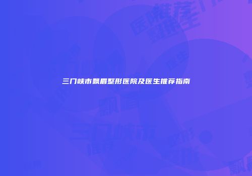 三门峡市飘眉整形医院及医生推荐指南