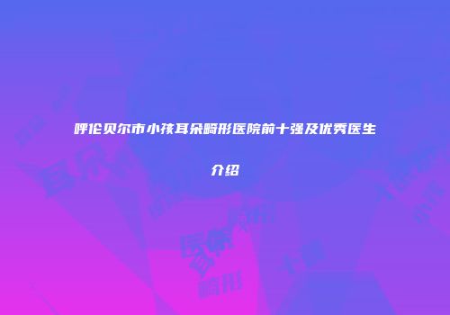 呼伦贝尔市小孩耳朵畸形医院前十强及优秀医生介绍