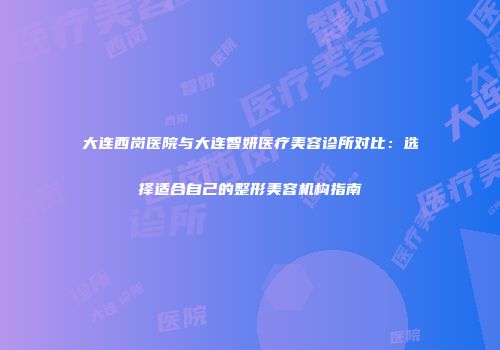 大连西岗医院与大连智妍医疗美容诊所对比：选择适合自己的整形美容机构指南