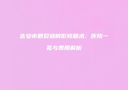 吉安市唇裂鼻畸形修复术：医院一览与费用解析