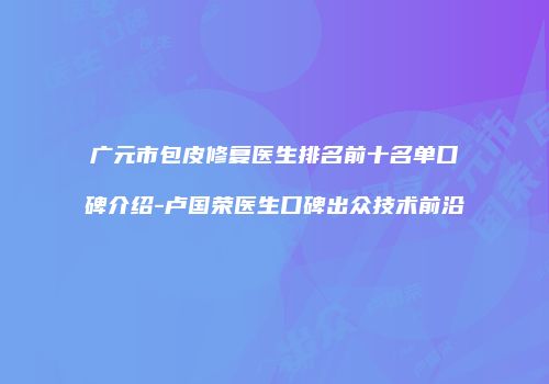 广元市包皮修复医生排名前十名单口碑介绍-卢国荣医生口碑出众技术前沿