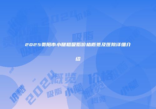 2025贵阳市小腿粗吸脂价格概览及医院详细介绍