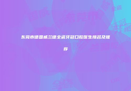 东莞市德国威兰德全瓷牙冠口腔医生排名及推荐