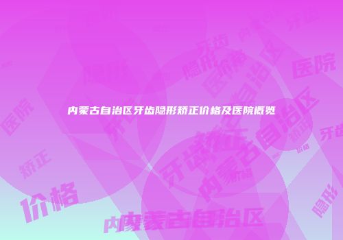 内蒙古自治区牙齿隐形矫正价格及医院概览