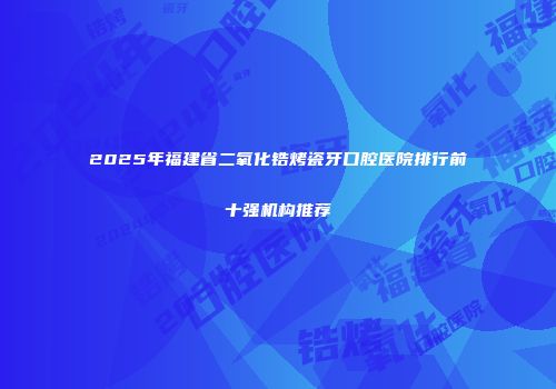 2025年福建省二氧化锆烤瓷牙口腔医院排行前十强机构推荐
