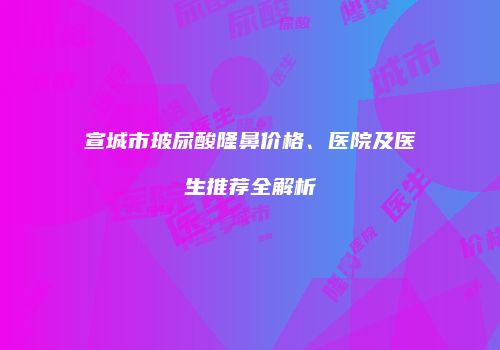 宣城市玻尿酸隆鼻价格、医院及医生推荐全解析