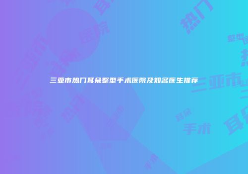 三亚市热门耳朵整型手术医院及知名医生推荐