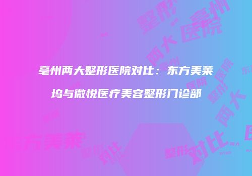 亳州两大整形医院对比：东方美莱坞与微悦医疗美容整形门诊部