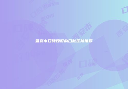 西安市口碑良好的口腔医院推荐