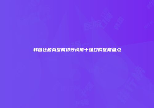 韩国祛纹身医院排行榜前十强口碑医院盘点