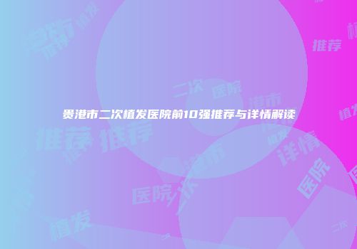 贵港市二次植发医院前10强推荐与详情解读