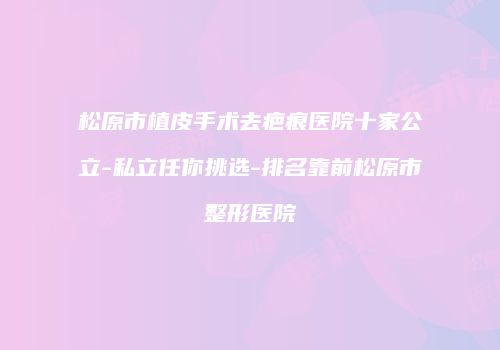松原市植皮手术去疤痕医院十家公立-私立任你挑选-排名靠前松原市整形医院
