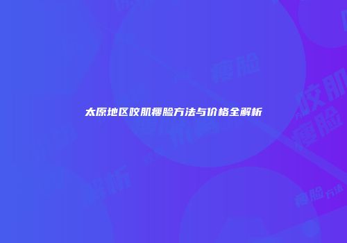 太原地区咬肌瘦脸方法与价格全解析