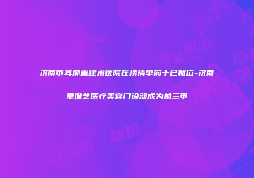 济南市耳廓重建术医院在榜清单前十已就位-济南星澄艺医疗美容门诊部成为前三甲