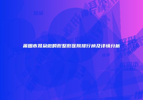 莆田市耳朵微畸形整形医院排行榜及详情分析