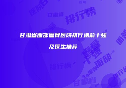 甘肃省面部磨骨医院排行榜前十强及医生推荐